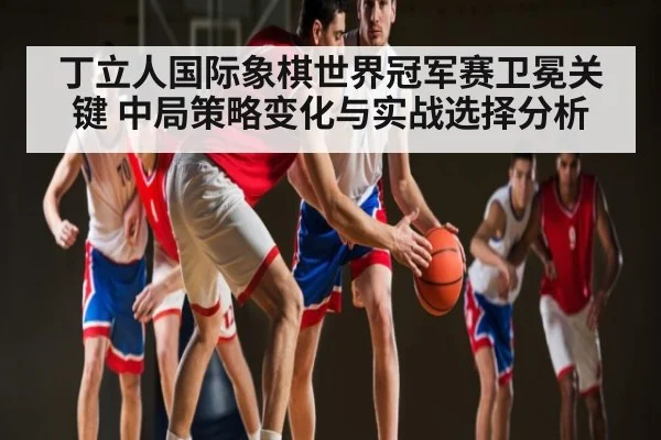 丁立人国际象棋世界冠军赛卫冕关键 中局策略变化与实战选择分析