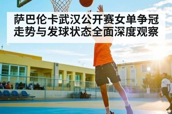 萨巴伦卡武汉公开赛女单争冠走势与发球状态全面深度观察